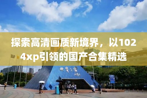 探索高清畫質(zhì)新境界，以1024xp引領(lǐng)的國產(chǎn)合集精選