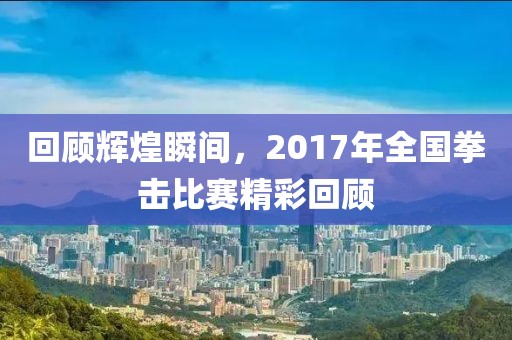 回顧輝煌瞬間，2017年全國(guó)拳擊比賽精彩回顧