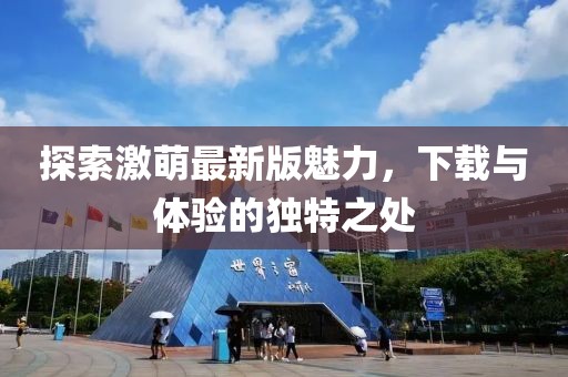 探索激萌最新版魅力，下載與體驗(yàn)的獨(dú)特之處