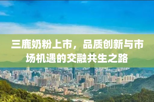 三鹿奶粉上市，品質(zhì)創(chuàng)新與市場機(jī)遇的交融共生之路