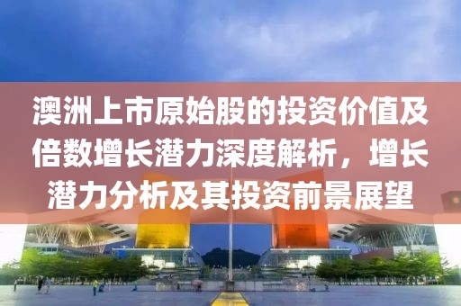 澳洲上市原始股的投資價(jià)值及倍數(shù)增長(zhǎng)潛力深度解析，增長(zhǎng)潛力分析及其投資前景展望