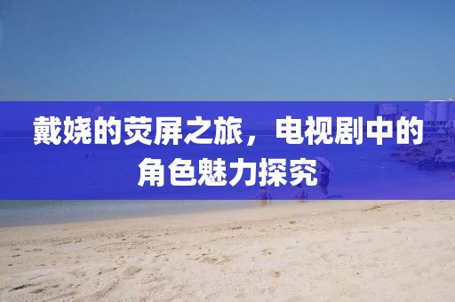 戴嬈的熒屏之旅，電視劇中的角色魅力探究