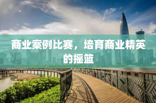 商業(yè)案例比賽，培育商業(yè)精英的搖籃