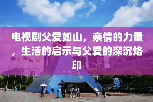 電視劇父愛如山，親情的力量，生活的啟示與父愛的深沉烙印