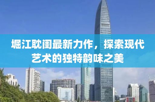 堀江耽閨最新力作，探索現代藝術的獨特韻味之美
