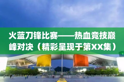 火藍(lán)刀鋒比賽——熱血競技巔峰對決（精彩呈現(xiàn)于第XX集）