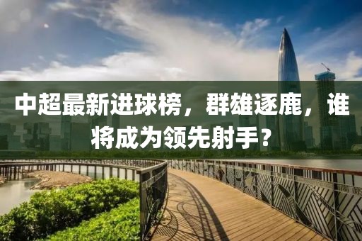 中超最新進(jìn)球榜，群雄逐鹿，誰將成為領(lǐng)先射手？