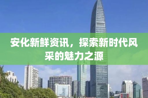 安化新鮮資訊，探索新時代風采的魅力之源