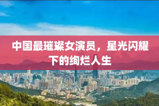 中國最璀璨女演員，星光閃耀下的絢爛人生