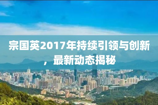 宗國英2017年持續(xù)引領(lǐng)與創(chuàng)新，最新動(dòng)態(tài)揭秘