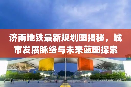 濟南地鐵最新規(guī)劃圖揭秘，城市發(fā)展脈絡(luò)與未來藍圖探索