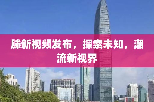 滕新視頻發(fā)布，探索未知，潮流新視界