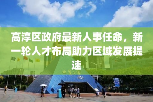高淳區(qū)政府最新人事任命，新一輪人才布局助力區(qū)域發(fā)展提速