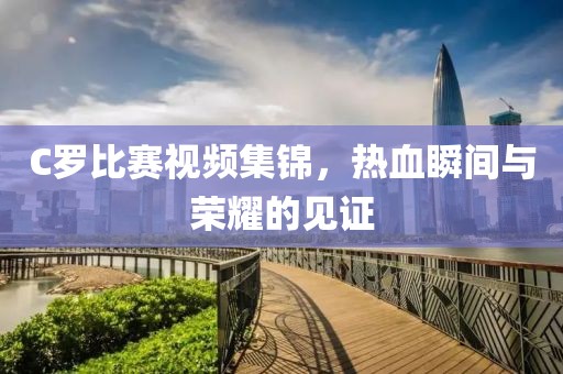C羅比賽視頻集錦，熱血瞬間與榮耀的見證