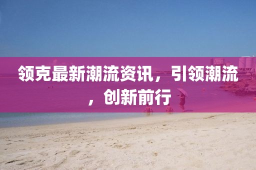 領(lǐng)克最新潮流資訊，引領(lǐng)潮流，創(chuàng)新前行