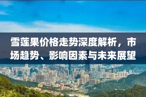 雪蓮果價(jià)格走勢(shì)深度解析，市場(chǎng)趨勢(shì)、影響因素與未來(lái)展望