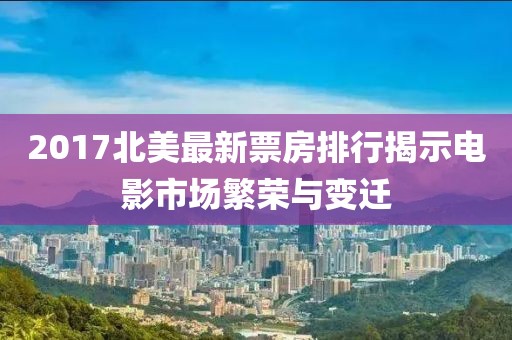 2017北美最新票房排行揭示電影市場(chǎng)繁榮與變遷