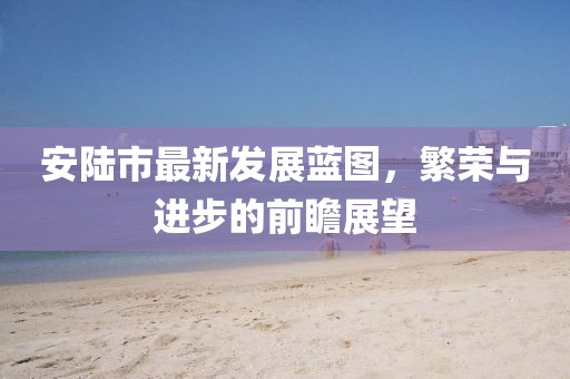 安陸市最新發(fā)展藍(lán)圖，繁榮與進(jìn)步的前瞻展望