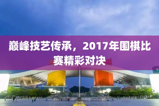 巔峰技藝傳承，2017年圍棋比賽精彩對(duì)決