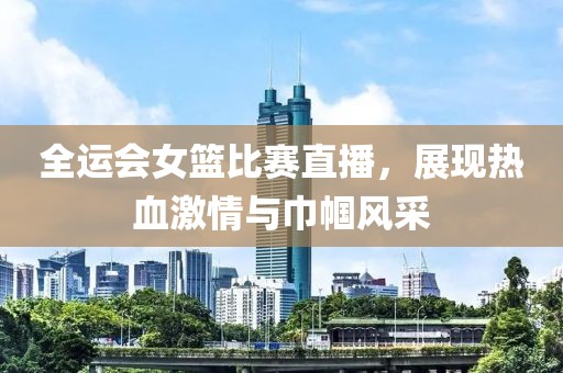 全運會女籃比賽直播，展現(xiàn)熱血激情與巾幗風采