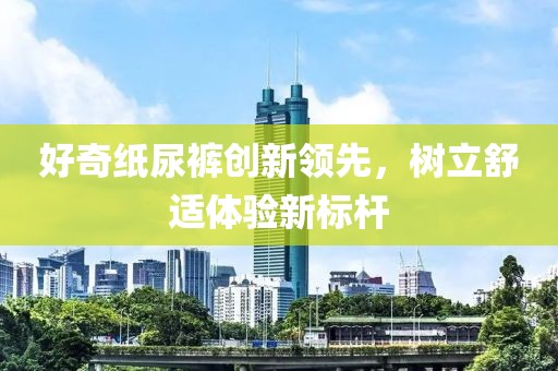 好奇紙尿褲創(chuàng)新領(lǐng)先，樹立舒適體驗(yàn)新標(biāo)桿