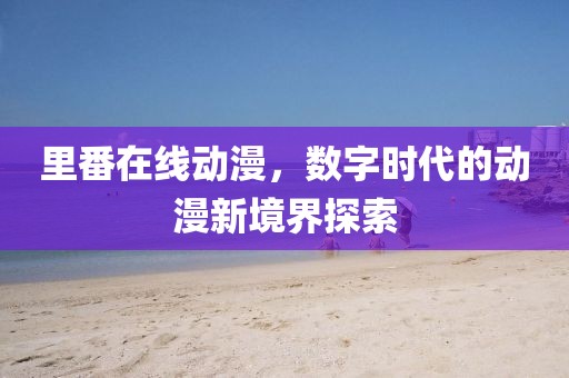 里番在線動(dòng)漫，數(shù)字時(shí)代的動(dòng)漫新境界探索