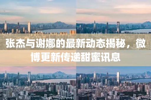 張杰與謝娜的最新動態(tài)揭秘，微博更新傳遞甜蜜訊息