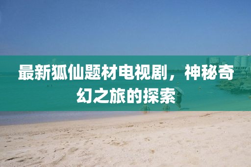 最新狐仙題材電視劇，神秘奇幻之旅的探索