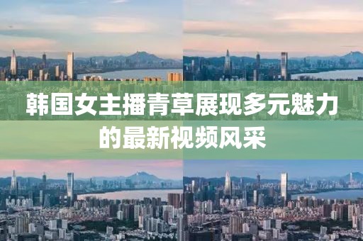 韓國女主播青草展現(xiàn)多元魅力的最新視頻風采