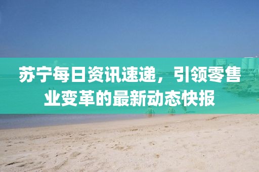 蘇寧每日資訊速遞，引領(lǐng)零售業(yè)變革的最新動態(tài)快報