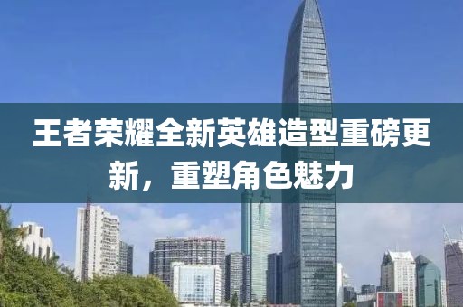 王者榮耀全新英雄造型重磅更新，重塑角色魅力