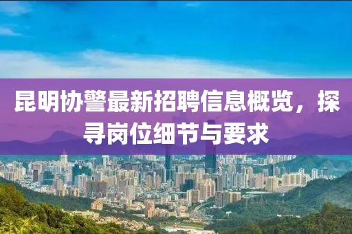 昆明協(xié)警最新招聘信息概覽，探尋崗位細節(jié)與要求
