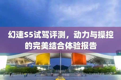 幻速S5試駕評(píng)測(cè)，動(dòng)力與操控的完美結(jié)合體驗(yàn)報(bào)告