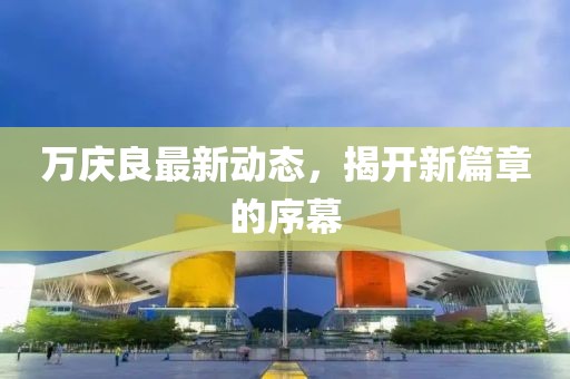 萬慶良最新動(dòng)態(tài)，揭開新篇章的序幕