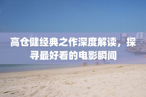 高倉健經(jīng)典之作深度解讀，探尋最好看的電影瞬間