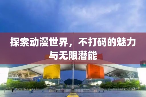 探索動漫世界，不打碼的魅力與無限潛能