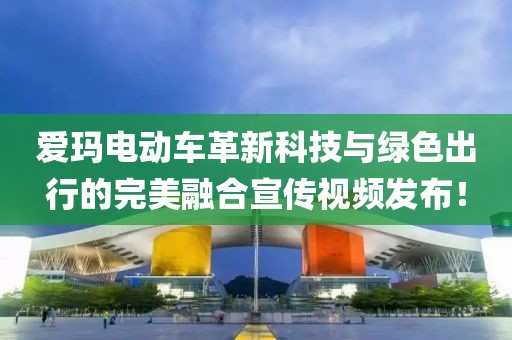 愛瑪電動(dòng)車革新科技與綠色出行的完美融合宣傳視頻發(fā)布！