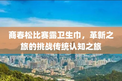 商春松比賽露衛(wèi)生巾，革新之旅的挑戰(zhàn)傳統(tǒng)認(rèn)知之旅