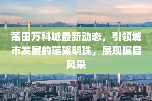 莆田萬科城最新動(dòng)態(tài)，引領(lǐng)城市發(fā)展的璀璨明珠，展現(xiàn)矚目風(fēng)采