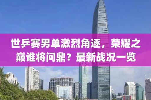 世乒賽男單激烈角逐，榮耀之巔誰將問鼎？最新戰(zhàn)況一覽