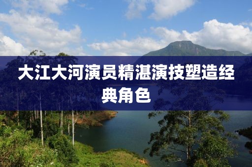 大江大河演員精湛演技塑造經(jīng)典角色