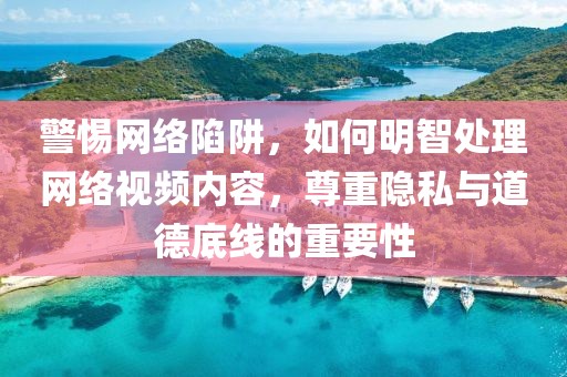 警惕網絡陷阱，如何明智處理網絡視頻內容，尊重隱私與道德底線的重要性