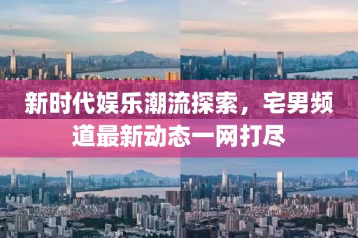 新時代娛樂潮流探索，宅男頻道最新動態(tài)一網(wǎng)打盡