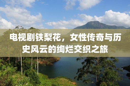 電視劇鐵梨花，女性傳奇與歷史風(fēng)云的絢爛交織之旅