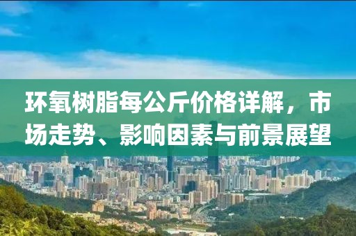 環(huán)氧樹脂每公斤價(jià)格詳解，市場走勢、影響因素與前景展望
