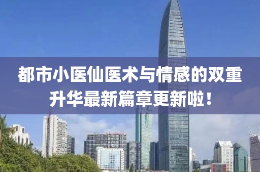 都市小醫(yī)仙醫(yī)術(shù)與情感的雙重升華最新篇章更新啦！