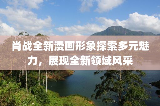 肖戰(zhàn)全新漫畫形象探索多元魅力，展現(xiàn)全新領(lǐng)域風(fēng)采
