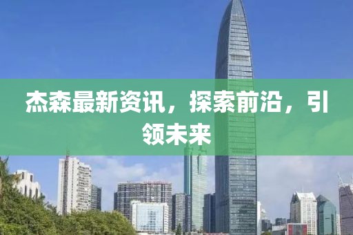 杰森最新資訊，探索前沿，引領(lǐng)未來