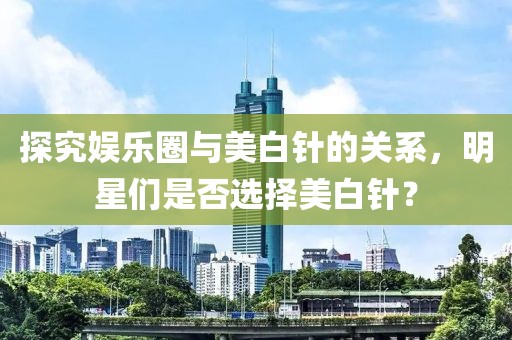 探究娛樂圈與美白針的關(guān)系，明星們是否選擇美白針？