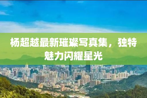 楊超越最新璀璨寫真集，獨特魅力閃耀星光